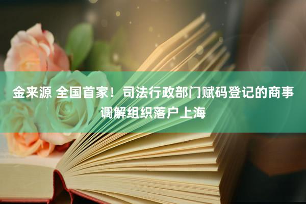 金来源 全国首家！司法行政部门赋码登记的商事调解组织落户上海