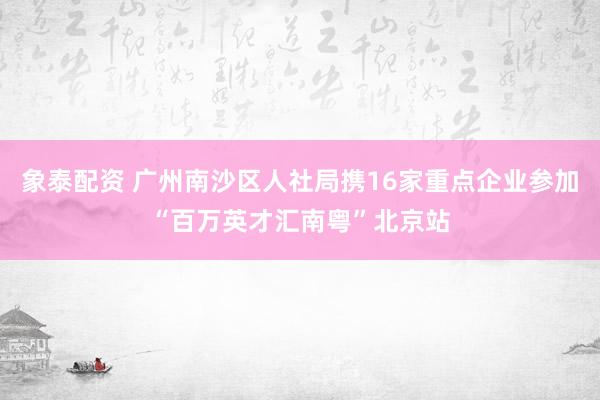 象泰配资 广州南沙区人社局携16家重点企业参加“百万英才汇南粤”北京站