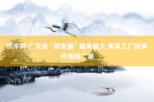 抓牛网 广交会“朋友圈”越来越大 多家工厂迎来外商探厂潮