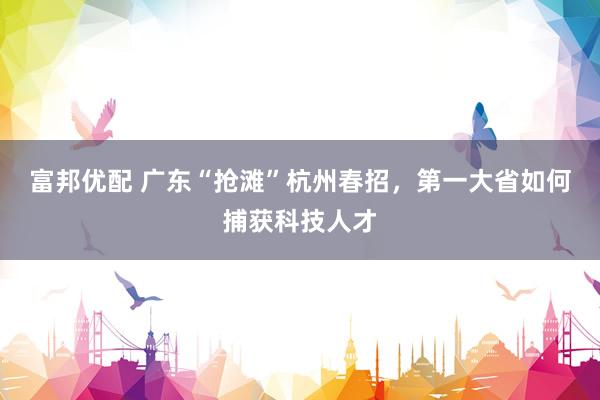 富邦优配 广东“抢滩”杭州春招，第一大省如何捕获科技人才