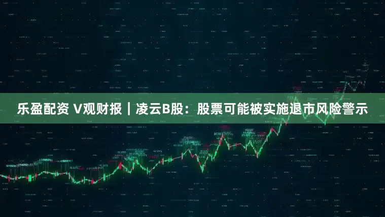 乐盈配资 V观财报｜凌云B股：股票可能被实施退市风险警示