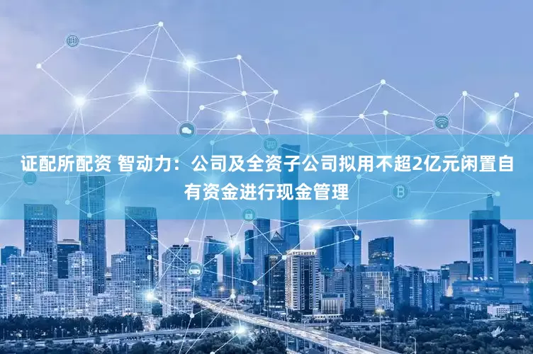 证配所配资 智动力：公司及全资子公司拟用不超2亿元闲置自有资金进行现金管理
