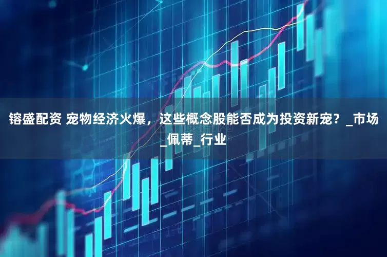 镕盛配资 宠物经济火爆，这些概念股能否成为投资新宠？_市场_佩蒂_行业