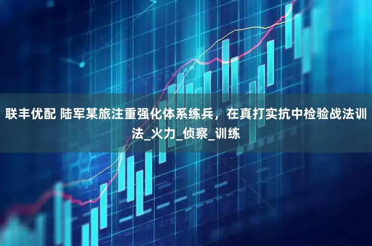 联丰优配 陆军某旅注重强化体系练兵，在真打实抗中检验战法训法_火力_侦察_训练