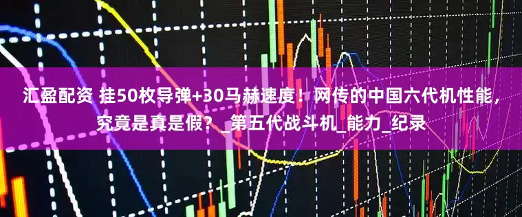汇盈配资 挂50枚导弹+30马赫速度！网传的中国六代机性能，究竟是真是假？_第五代战斗机_能力_纪录