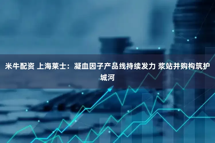 米牛配资 上海莱士：凝血因子产品线持续发力 浆站并购构筑护城河