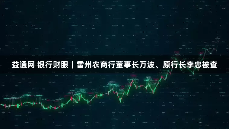 益通网 银行财眼｜雷州农商行董事长万波、原行长李忠被查