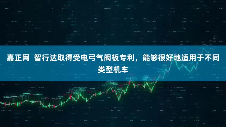 嘉正网  智行达取得受电弓气阀板专利，能够很好地适用于不同类型机车