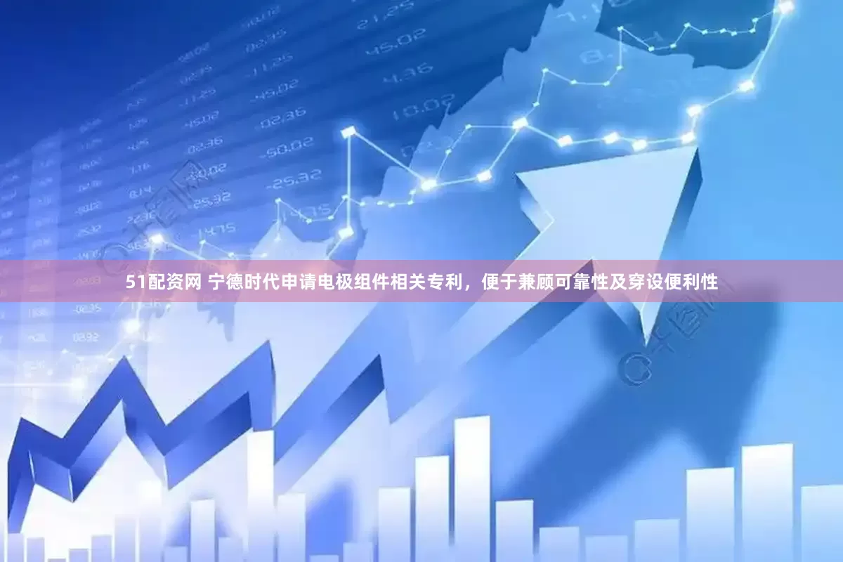 51配资网 宁德时代申请电极组件相关专利，便于兼顾可靠性及穿设便利性