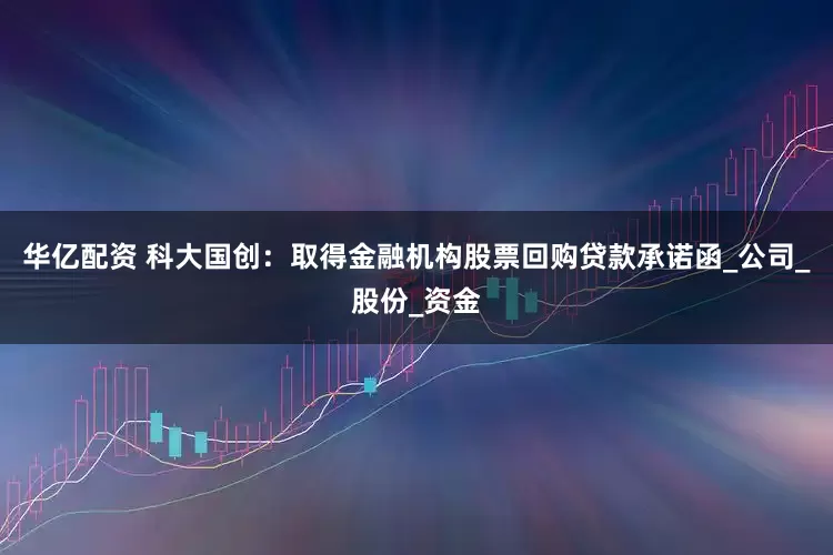 华亿配资 科大国创：取得金融机构股票回购贷款承诺函_公司_股份_资金