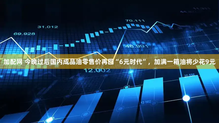 加配网 今晚过后国内成品油零售价再回“6元时代”，加满一箱油将少花9元