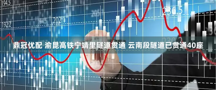 鼎冠优配 渝昆高铁宁靖里隧道贯通 云南段隧道已贯通40座