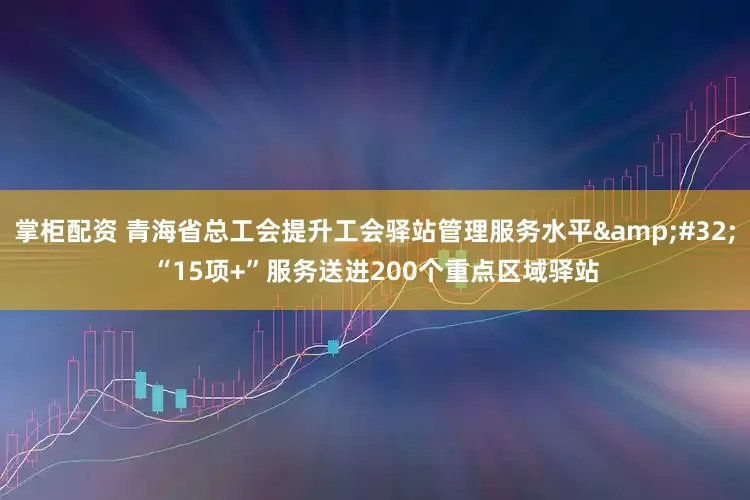 掌柜配资 青海省总工会提升工会驿站管理服务水平&#32;“15项+”服务送进200个重点区域驿站