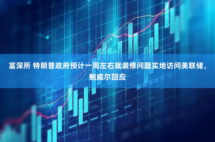 富深所 特朗普政府预计一周左右就装修问题实地访问美联储，鲍威尔回应