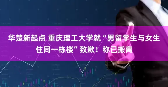 华楚新起点 重庆理工大学就“男留学生与女生住同一栋楼”致歉！称已搬离