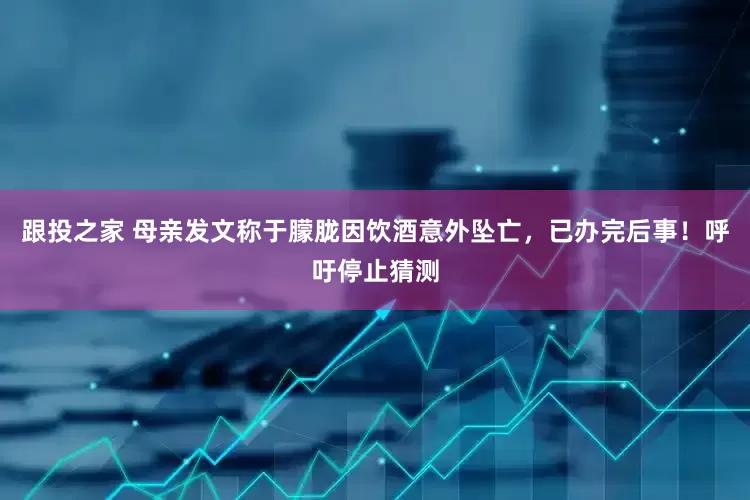 跟投之家 母亲发文称于朦胧因饮酒意外坠亡，已办完后事！呼吁停止猜测