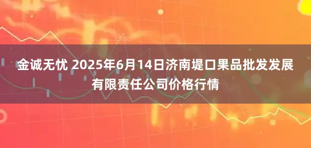 金诚无忧 2025年6月14日济南堤口果品批发发展有限责任公司价格行情
