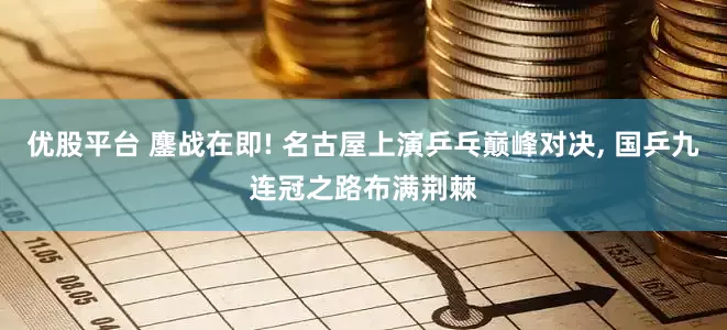 优股平台 鏖战在即! 名古屋上演乒乓巅峰对决, 国乒九连冠之路布满荆棘