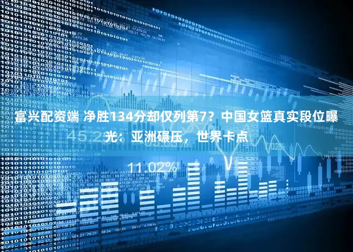 富兴配资端 净胜134分却仅列第7？中国女篮真实段位曝光：亚洲碾压，世界卡点